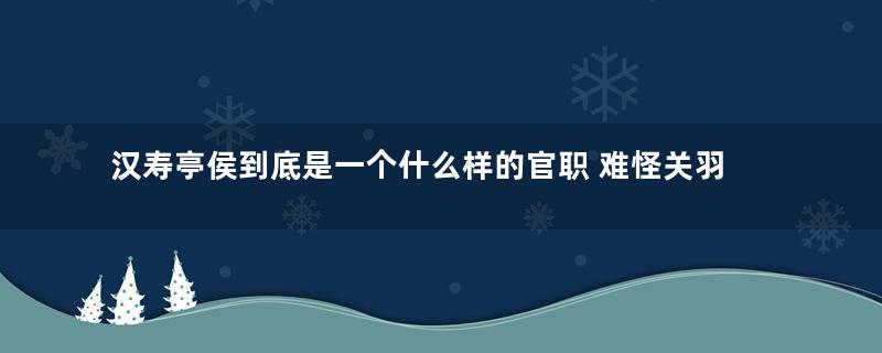 汉寿亭侯到底是一个什么样的官职 难怪关羽会对这个官职如此重视